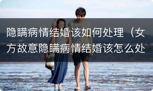 隐瞒病情结婚该如何处理（女方故意隐瞒病情结婚该怎么处理）