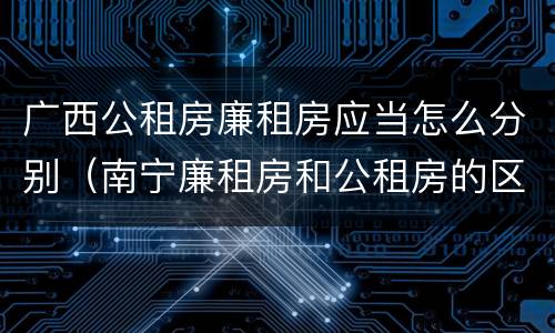 广西公租房廉租房应当怎么分别（南宁廉租房和公租房的区别）