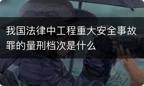 我国法律中工程重大安全事故罪的量刑档次是什么