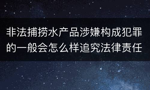 非法捕捞水产品涉嫌构成犯罪的一般会怎么样追究法律责任