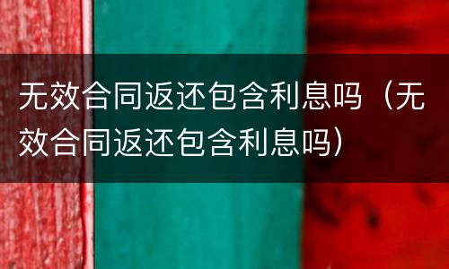 无效合同返还包含利息吗（无效合同返还包含利息吗）