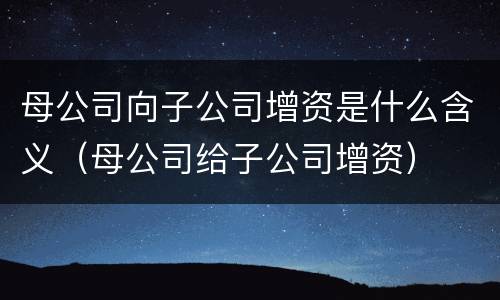 母公司向子公司增资是什么含义（母公司给子公司增资）
