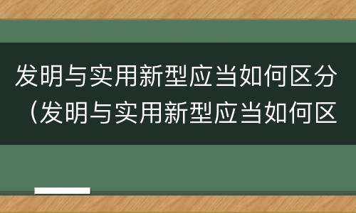 发明与实用新型应当如何区分（发明与实用新型应当如何区分出来）