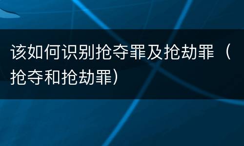 该如何识别抢夺罪及抢劫罪（抢夺和抢劫罪）