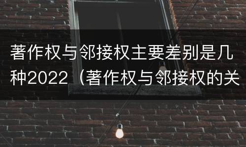著作权与邻接权主要差别是几种2022（著作权与邻接权的关系的思维导图）