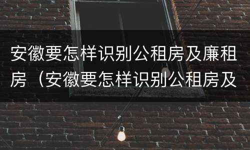 安徽要怎样识别公租房及廉租房（安徽要怎样识别公租房及廉租房的真假）