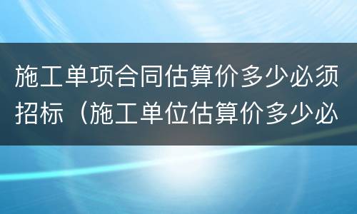 施工单项合同估算价多少必须招标（施工单位估算价多少必须招标）