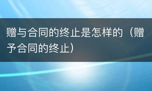 赠与合同的终止是怎样的（赠予合同的终止）