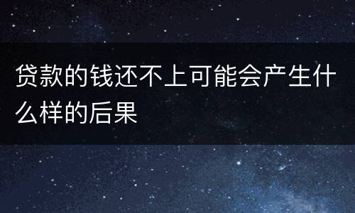 贷款的钱还不上可能会产生什么样的后果
