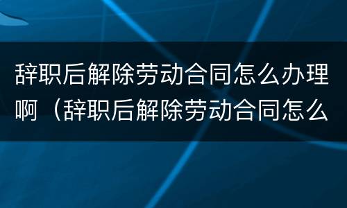 辞职后解除劳动合同怎么办理啊（辞职后解除劳动合同怎么办理啊）