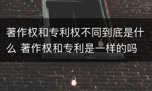 著作权和专利权不同到底是什么 著作权和专利是一样的吗