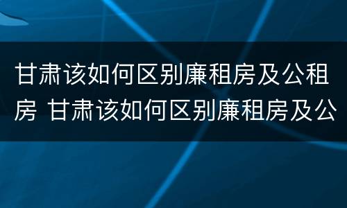 甘肃该如何区别廉租房及公租房 甘肃该如何区别廉租房及公租房呢