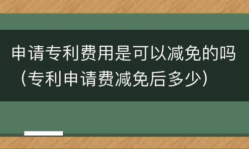 申请专利费用是可以减免的吗（专利申请费减免后多少）