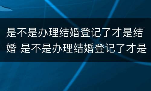 是不是办理结婚登记了才是结婚 是不是办理结婚登记了才是结婚证