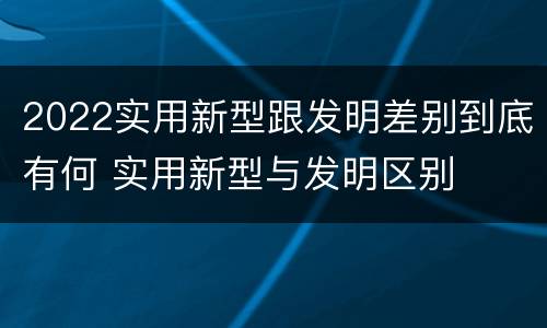 2022实用新型跟发明差别到底有何 实用新型与发明区别
