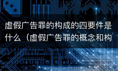 虚假广告罪的构成的四要件是什么（虚假广告罪的概念和构成要件）