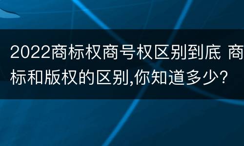 2022商标权商号权区别到底 商标和版权的区别,你知道多少?