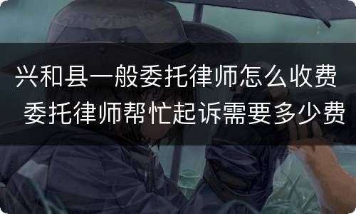 兴和县一般委托律师怎么收费 委托律师帮忙起诉需要多少费用?