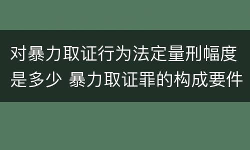 对暴力取证行为法定量刑幅度是多少 暴力取证罪的构成要件