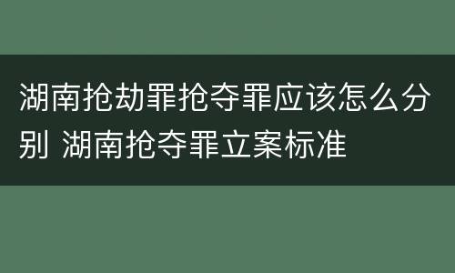 湖南抢劫罪抢夺罪应该怎么分别 湖南抢夺罪立案标准