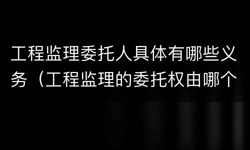 工程监理委托人具体有哪些义务（工程监理的委托权由哪个单位拥有）