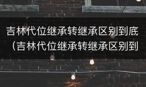 吉林代位继承转继承区别到底（吉林代位继承转继承区别到底是什么）