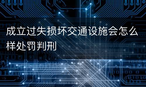 成立过失损坏交通设施会怎么样处罚判刑