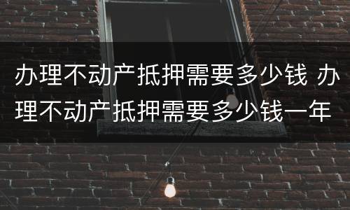办理不动产抵押需要多少钱 办理不动产抵押需要多少钱一年