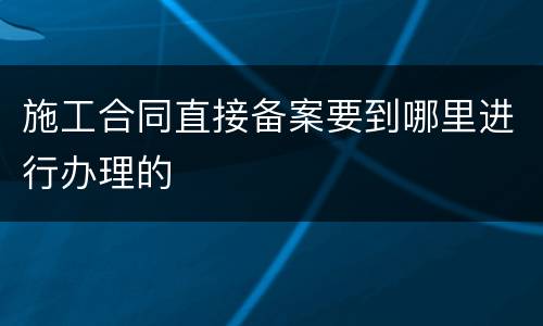 施工合同直接备案要到哪里进行办理的