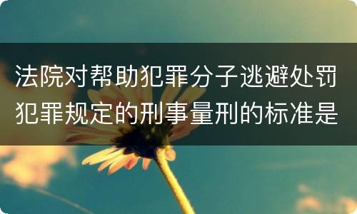 法院对帮助犯罪分子逃避处罚犯罪规定的刑事量刑的标准是什么