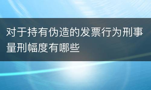 对于持有伪造的发票行为刑事量刑幅度有哪些