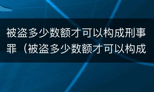 被盗多少数额才可以构成刑事罪（被盗多少数额才可以构成刑事罪名）
