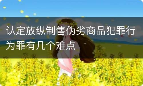认定放纵制售伪劣商品犯罪行为罪有几个难点