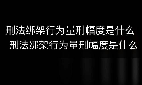 刑法绑架行为量刑幅度是什么 刑法绑架行为量刑幅度是什么标准