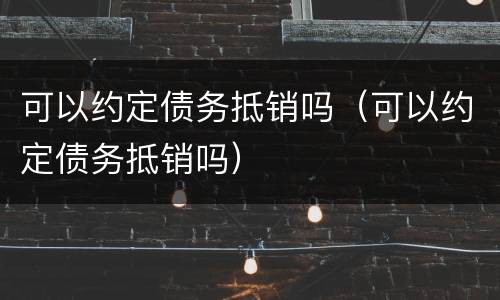 可以约定债务抵销吗（可以约定债务抵销吗）