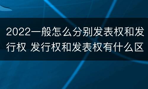 2022一般怎么分别发表权和发行权 发行权和发表权有什么区别
