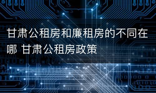 甘肃公租房和廉租房的不同在哪 甘肃公租房政策
