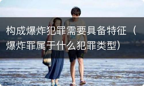 构成爆炸犯罪需要具备特征（爆炸罪属于什么犯罪类型）