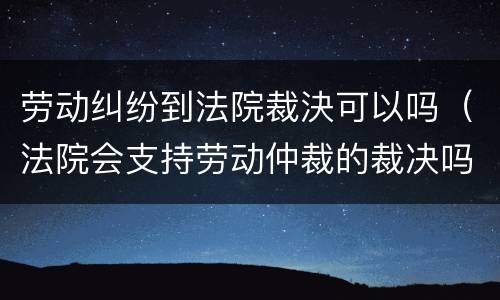 劳动纠纷到法院裁決可以吗（法院会支持劳动仲裁的裁决吗）