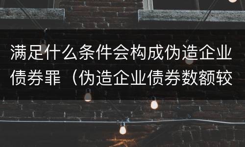 满足什么条件会构成伪造企业债券罪（伪造企业债券数额较大的构成伪造金融票证罪）