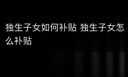 独生子女如何补贴 独生子女怎么补贴