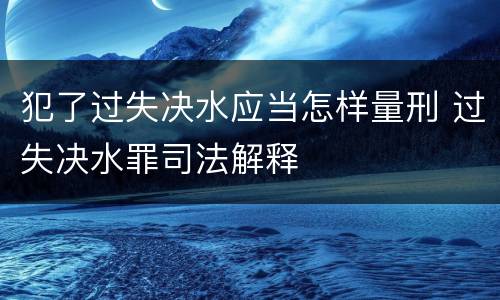 犯了过失决水应当怎样量刑 过失决水罪司法解释