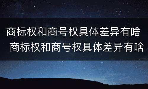 商标权和商号权具体差异有啥 商标权和商号权具体差异有啥不同
