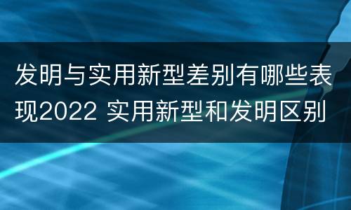 发明与实用新型差别有哪些表现2022 实用新型和发明区别
