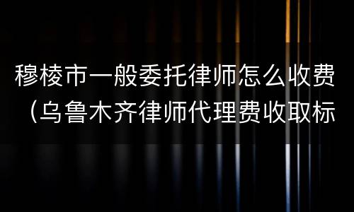 穆棱市一般委托律师怎么收费（乌鲁木齐律师代理费收取标准）