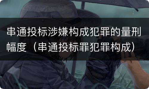 串通投标涉嫌构成犯罪的量刑幅度（串通投标罪犯罪构成）