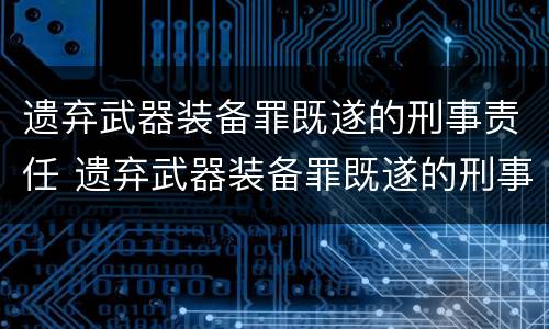 遗弃武器装备罪既遂的刑事责任 遗弃武器装备罪既遂的刑事责任是