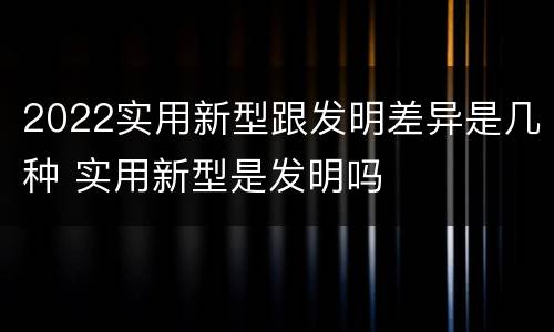 2022实用新型跟发明差异是几种 实用新型是发明吗