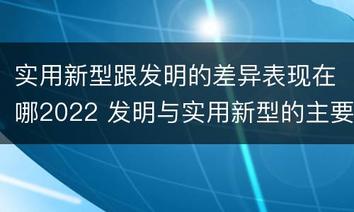 实用新型跟发明的差异表现在哪2022 发明与实用新型的主要区别
