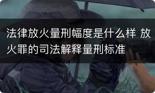 法律放火量刑幅度是什么样 放火罪的司法解释量刑标准